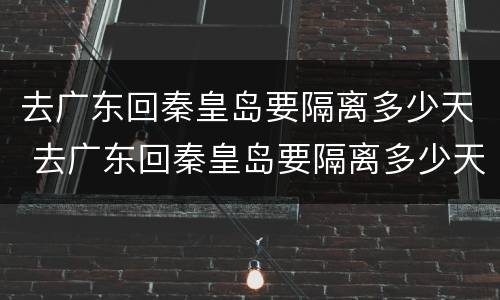 去广东回秦皇岛要隔离多少天 去广东回秦皇岛要隔离多少天呢