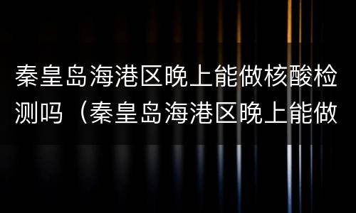 秦皇岛海港区晚上能做核酸检测吗（秦皇岛海港区晚上能做核酸检测吗今天）