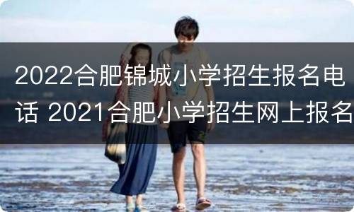 2022合肥锦城小学招生报名电话 2021合肥小学招生网上报名系统