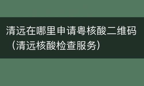 清远在哪里申请粤核酸二维码（清远核酸检查服务）