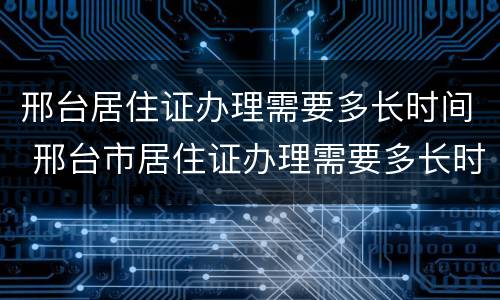 邢台居住证办理需要多长时间 邢台市居住证办理需要多长时间