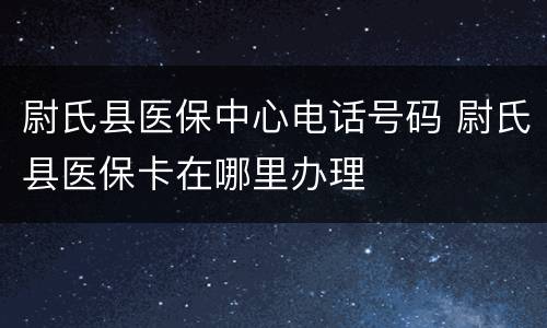 尉氏县医保中心电话号码 尉氏县医保卡在哪里办理