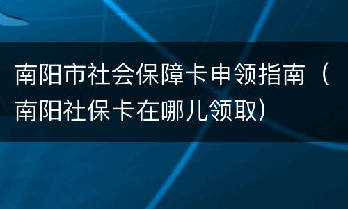 南阳市社会保障卡申领指南（南阳社保卡在哪儿领取）