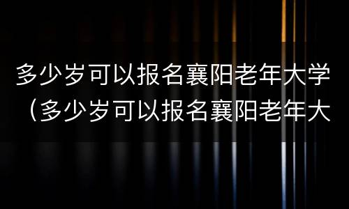 多少岁可以报名襄阳老年大学（多少岁可以报名襄阳老年大学考试）