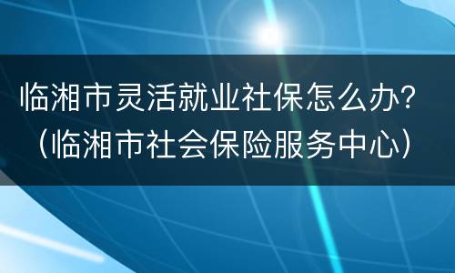 临湘市灵活就业社保怎么办？（临湘市社会保险服务中心）