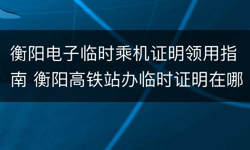 衡阳电子临时乘机证明领用指南 衡阳高铁站办临时证明在哪