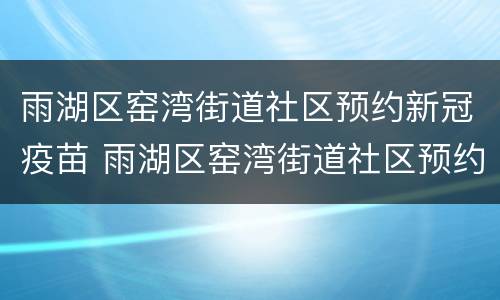 雨湖区窑湾街道社区预约新冠疫苗 雨湖区窑湾街道社区预约新冠疫苗电话