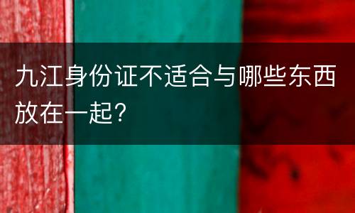九江身份证不适合与哪些东西放在一起?