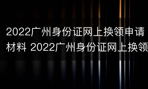 2022广州身份证网上换领申请材料 2022广州身份证网上换领申请材料有哪些