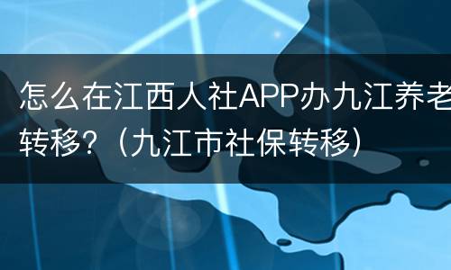 怎么在江西人社APP办九江养老转移?（九江市社保转移）