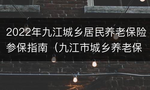 2022年九江城乡居民养老保险参保指南（九江市城乡养老保险）