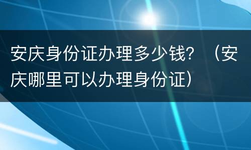 安庆身份证办理多少钱？（安庆哪里可以办理身份证）