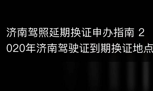 济南驾照延期换证申办指南 2020年济南驾驶证到期换证地点电话