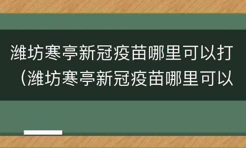 潍坊寒亭新冠疫苗哪里可以打（潍坊寒亭新冠疫苗哪里可以打啊）