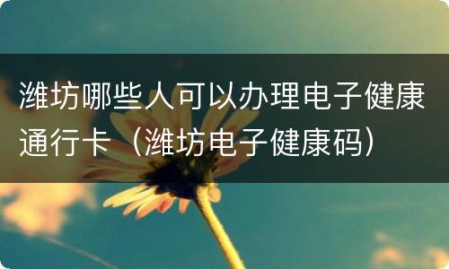 潍坊哪些人可以办理电子健康通行卡（潍坊电子健康码）