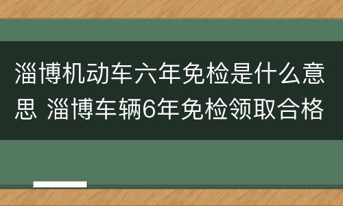 淄博机动车六年免检是什么意思 淄博车辆6年免检领取合格证