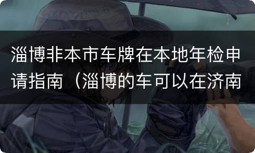 淄博非本市车牌在本地年检申请指南（淄博的车可以在济南审车吗）