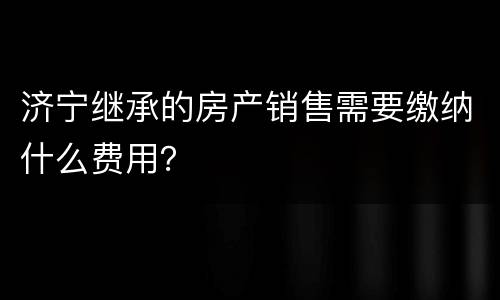 济宁继承的房产销售需要缴纳什么费用？