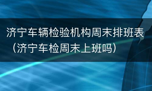 济宁车辆检验机构周末排班表（济宁车检周末上班吗）