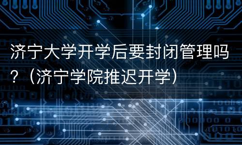 济宁大学开学后要封闭管理吗?（济宁学院推迟开学）
