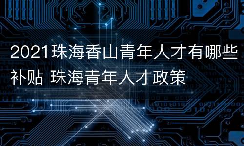 2021珠海香山青年人才有哪些补贴 珠海青年人才政策