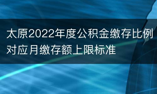 太原2022年度公积金缴存比例对应月缴存额上限标准