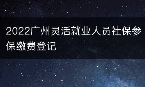 2022广州灵活就业人员社保参保缴费登记