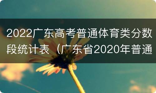 2022广东高考普通体育类分数段统计表（广东省2020年普通高考体育类总分分段统计表）