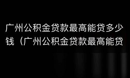 广州公积金贷款最高能贷多少钱（广州公积金贷款最高能贷多少钱一年）