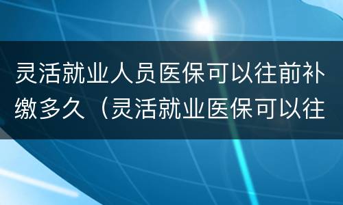 灵活就业人员医保可以往前补缴多久（灵活就业医保可以往前补交吗）