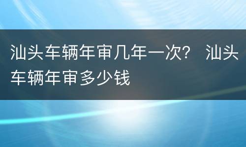 汕头车辆年审几年一次？ 汕头车辆年审多少钱