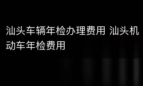 汕头车辆年检办理费用 汕头机动车年检费用