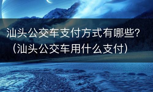 汕头公交车支付方式有哪些？（汕头公交车用什么支付）