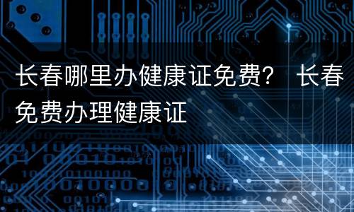 长春哪里办健康证免费？ 长春免费办理健康证