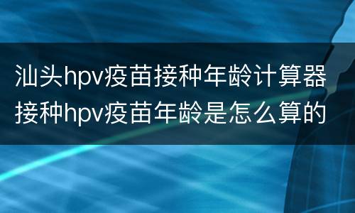汕头hpv疫苗接种年龄计算器 接种hpv疫苗年龄是怎么算的