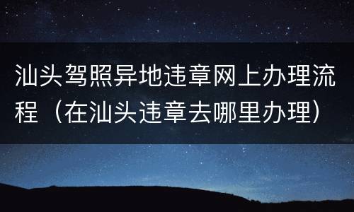 汕头驾照异地违章网上办理流程（在汕头违章去哪里办理）