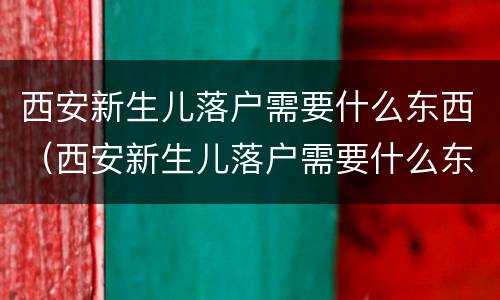 西安新生儿落户需要什么东西（西安新生儿落户需要什么东西和证件）
