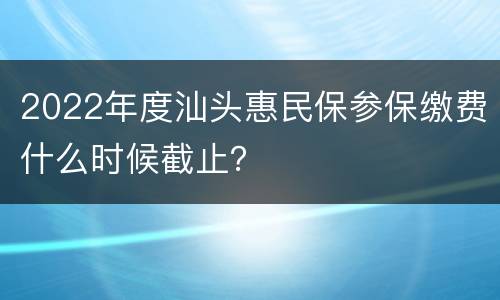 2022年度汕头惠民保参保缴费什么时候截止？