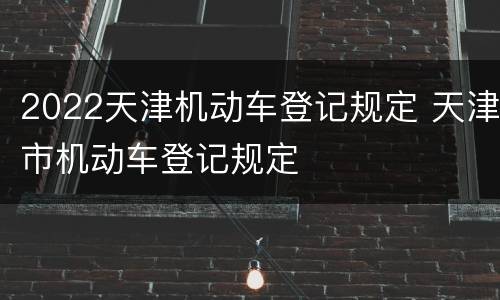2022天津机动车登记规定 天津市机动车登记规定