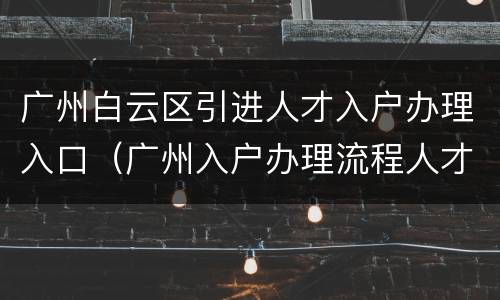 广州白云区引进人才入户办理入口（广州入户办理流程人才引进）