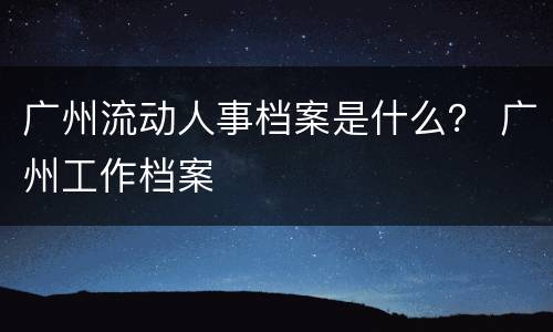 广州流动人事档案是什么？ 广州工作档案