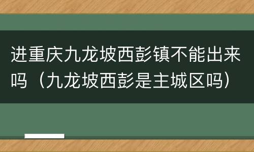 进重庆九龙坡西彭镇不能出来吗（九龙坡西彭是主城区吗）
