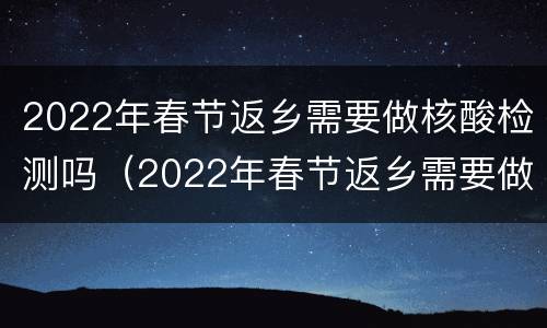 2022年春节返乡需要做核酸检测吗（2022年春节返乡需要做核酸检测吗）