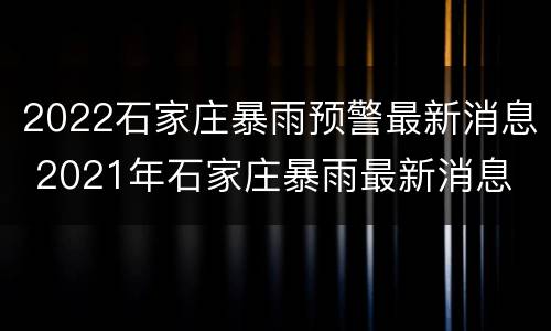 2022石家庄暴雨预警最新消息 2021年石家庄暴雨最新消息