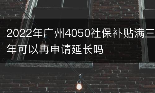 2022年广州4050社保补贴满三年可以再申请延长吗