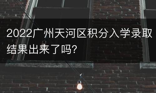 2022广州天河区积分入学录取结果出来了吗？