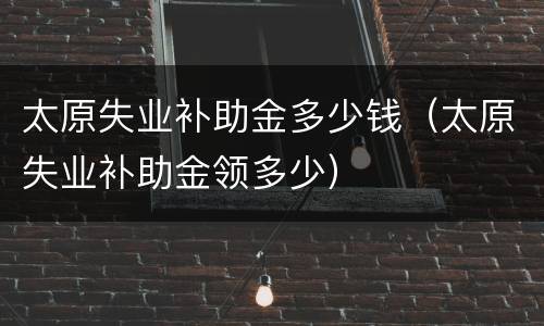 太原失业补助金多少钱（太原失业补助金领多少）