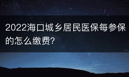 2022海口城乡居民医保每参保的怎么缴费？