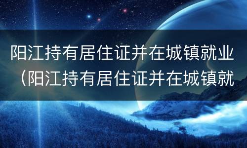 阳江持有居住证并在城镇就业（阳江持有居住证并在城镇就业怎么办理）