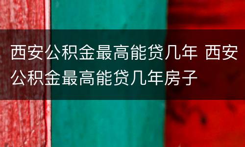 西安公积金最高能贷几年 西安公积金最高能贷几年房子